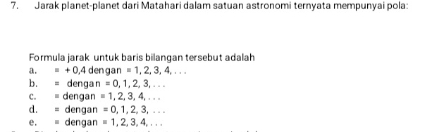 Jarak planet-planet dari Matahari dalam satuan astronomi ternyata mempunyai pola:
Formula jarak untuk baris bilangan tersebut adalah
a. =+0,4 dengan =1,2,3,4,... 
b. = dengan =0,1,2,3,... 
c. = dengan =1,2,3,4,... 
d. = dengan =0,1,2,3,... 
e. = dengan =1,2,3,4,...