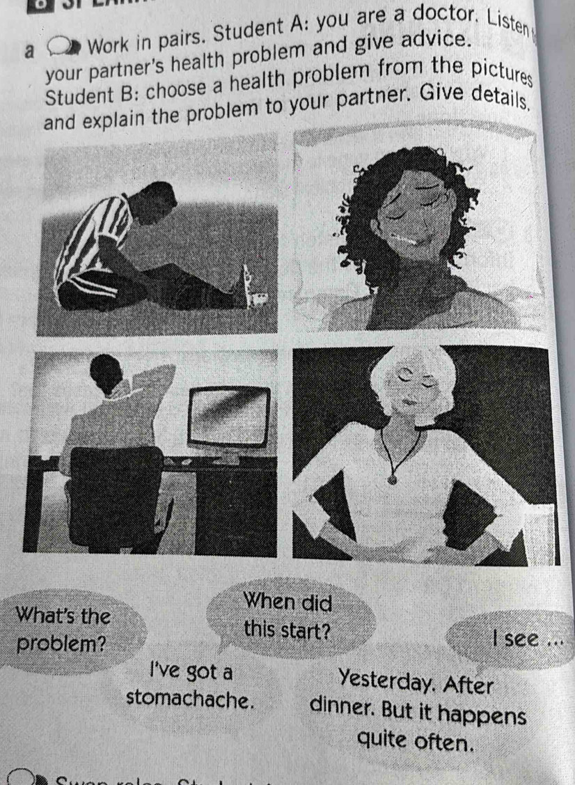 a Work in pairs. Student A: you are a doctor. Listen 
your partner's health problem and give advice. 
Student B: choose a health problem from the pictures 
and explain the problem to your partner. Give details. 
When did 
What's the this start? 
problem? 
I see ... 
I've got a Yesterday. After 
stomachache. dinner. But it happens 
quite often.