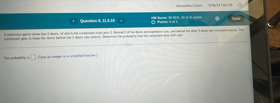 Alexandra Cortez 11/18/24 1:58 PM 
Question 9, 11.9.19 HW Score: 90.91%, 10 of 11 points Save 
Points: 0 of 1 
A television game show has 5 doors, of which the contestant must pick 2. Behind 2 of the doors are expensive cars, and behind the other 3 doors are consolation prizes. The 
contestant gets to keep the items behind the 2 doors she selects. Determine the probability that the contestant wins both cars. 
The probability is □ (Type an integer or a simplified fraction.)