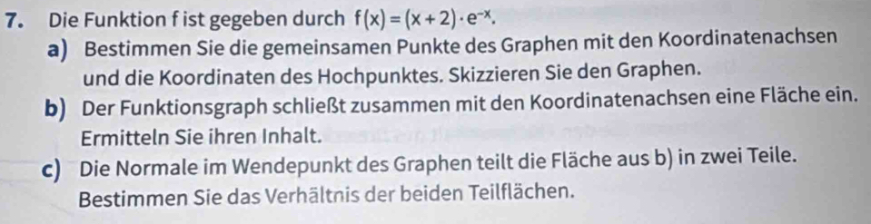 Die Funktion f ist gegeben durch f(x)=(x+2)· e^(-x). 
a) Bestimmen Sie die gemeinsamen Punkte des Graphen mit den Koordinatenachsen 
und die Koordinaten des Hochpunktes. Skizzieren Sie den Graphen. 
b) Der Funktionsgraph schließt zusammen mit den Koordinatenachsen eine Fläche ein. 
Ermitteln Sie ihren Inhalt. 
c) Die Normale im Wendepunkt des Graphen teilt die Fläche aus b) in zwei Teile. 
Bestimmen Sie das Verhältnis der beiden Teilflächen.