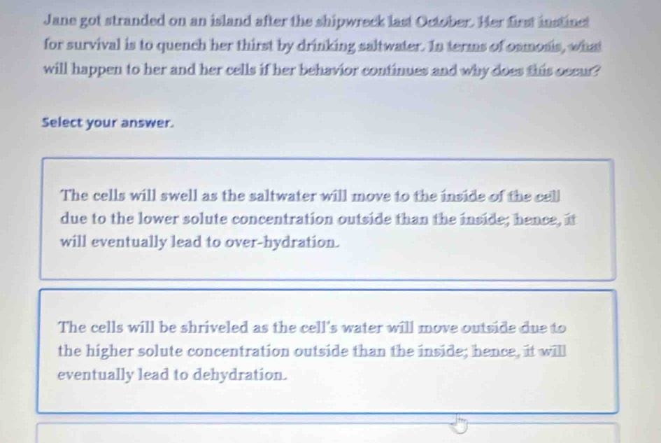 Jane got stranded on an island after the shipwreck last October. Her first instinct
for survival is to quench her thirst by drinking saltwater. In terms of osmonis, what
will happen to her and her cells if her behavior continues and why does this occur?
Select your answer.
The cells will swell as the saltwater will move to the inside of the cell
due to the lower solute concentration outside than the inside; hence, it
will eventually lead to over-hydration.
The cells will be shriveled as the cell's water will move outside due to
the higher solute concentration outside than the inside; hence, it will
eventually lead to dehydration.