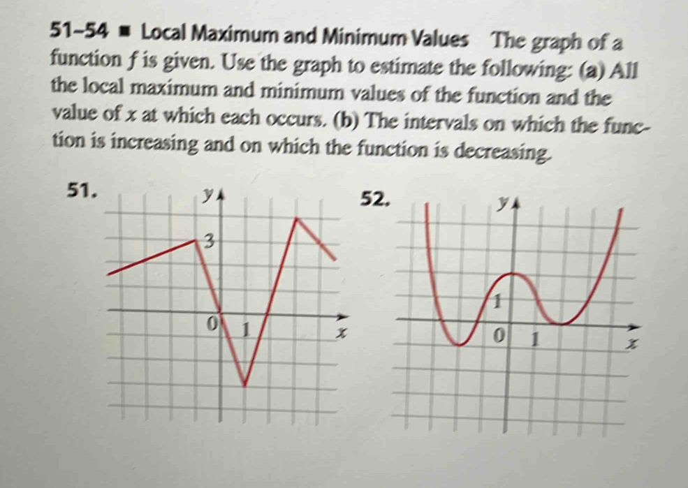 51-54 # Local Maximum and Minimum Values The graph of a 
function f is given. Use the graph to estimate the following: (a) All 
the local maximum and minimum values of the function and the 
value of x at which each occurs. (b) The intervals on which the func- 
tion is increasing and on which the function is decreasing. 
51 
52