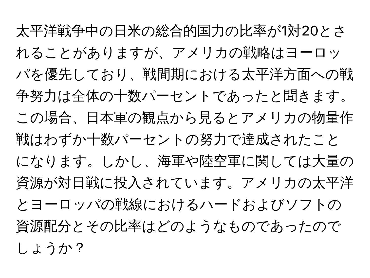 太平洋戦争中の日米の総合的国力の比率が1対20とされることがありますが、アメリカの戦略はヨーロッパを優先しており、戦間期における太平洋方面への戦争努力は全体の十数パーセントであったと聞きます。この場合、日本軍の観点から見るとアメリカの物量作戦はわずか十数パーセントの努力で達成されたことになります。しかし、海軍や陸空軍に関しては大量の資源が対日戦に投入されています。アメリカの太平洋とヨーロッパの戦線におけるハードおよびソフトの資源配分とその比率はどのようなものであったのでしょうか？