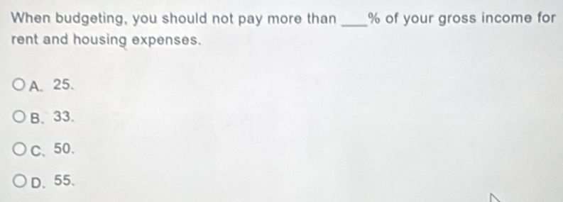 When budgeting, you should not pay more than _ % of your gross income for
rent and housing expenses.
A、 25.
B. 33.
C、 50.
D、 55 、