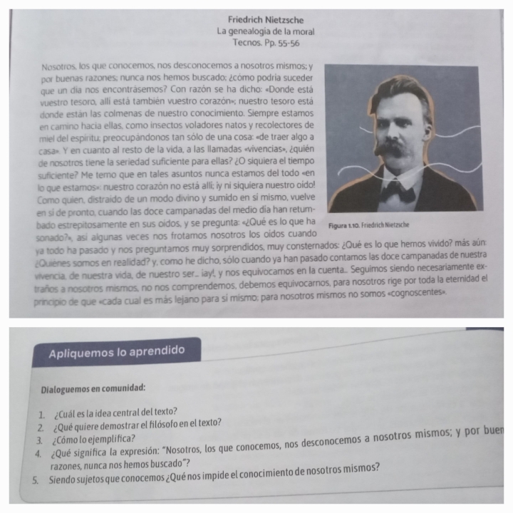 Friedrich Nietzsche
La genealogía de la moral
Tecnos. Pp. 55-56
Nosotros, los que conocemos, nos desconocemos a nosotros mismos; y
por buenas razones; nunca nos hemos buscado; ¿cómo podria suceder
que un dia nos encontrásemos? Con razón se ha dicho: «Donde está
vuestro tesoro, allí está también vuestro corazón»; nuestro tesoro está
donde están las colmenas de nuestro conocimiento. Siempre estamos
en camino hacia ellas, como insectos voladores natos y recolectores de
miel del espíritu; preocupándonos tan sólo de una cosa: «de traer algo a
casa». Y en cuanto al resto de la vida, a las llamadas «vivencias», ¿quién
de nosotros tiene la seriedad suficiente para ellas? ¿O siquiera el tiempo
suficiente? Me temo que en tales asuntos nunca estamos del todo «en
lo que estamos»: nuestro corazón no está alli; iy ni siquiera nuestro oído!
Como quien, distraído de un modo divino y sumido en sí mismo, vuelve
en sí de pronto, cuando las doce campanadas del medio día han retum-
bado estrepitosamente en sus oídos, y se pregunta: «¿Qué es lo que ha
sonado?», asi algunas veces nos frotamos nosotros los oidos cuando Figura 1.10. Friedrich Nietzsche
ya todo ha pasado y nos preguntamos muy sorprendidos, muy consternados: ¿Qué es lo que hemos vivido? más aún:
¿Quiènes somos en realidad? y, como he dicho, sólo cuando ya han pasado contamos las doce campanadas de nuestra
vivencia, de nuestra vida, de nuestro ser... iay!, y nos equivocamos en la cuenta. Seguimos siendo necesariamente ex-
traños a nosotros mismos, no nos comprendemos, debemos equivocarnos, para nosotros rige por toda la eternidad el
principio de que «cada cual es más lejano para sí mismo; para nosotros mismos no somos «cognoscentes».
Apliquemos lo aprendido
Dialoguemos en comunidad:
1. ¿Cuál es la idea central del texto?
2. ¿Qué quiere demostrar el filósofo en el texto?
3. ¿Cómo lo ejemplifica?
4. ¿Qué significa la expresión: “Nosotros, los que conocemos, nos desconocemos a nosotros mismos; y por buen
razones, nunca nos hemos buscado”?
5. Siendo sujetos que conocemos ¿Qué nos impide el conocimiento de nosotros mismos?