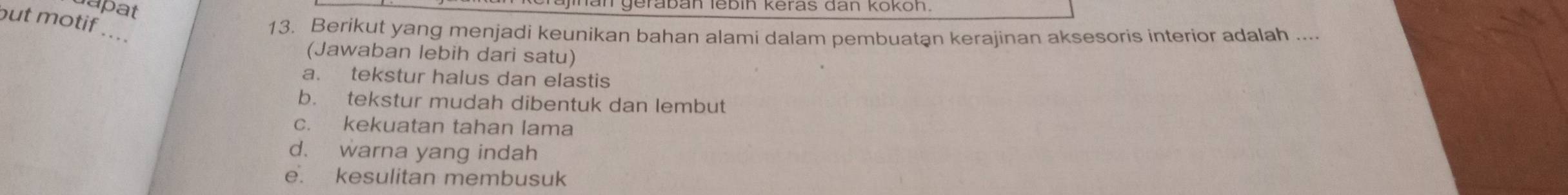 upat
but motif ....
13. Berikut yang menjadi keunikan bahan alami dalam pembuatan kerajinan aksesoris interior adalah ....
(Jawaban lebih dari satu)
a. tekstur halus dan elastis
b. tekstur mudah dibentuk dan lembut
c. kekuatan tahan lama
d. warna yang indah
e. kesulitan membusuk