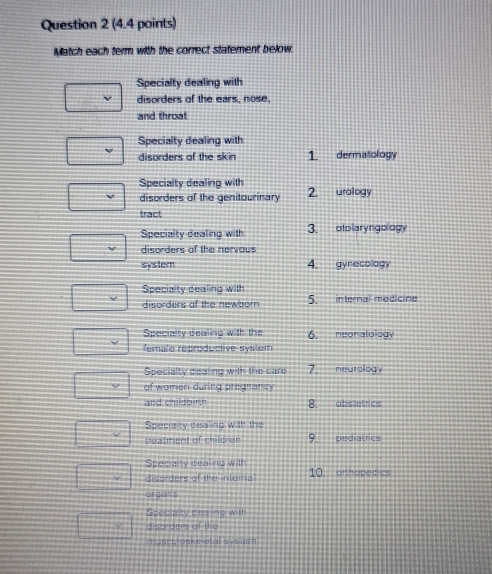 Match each term with the correct statement below.
Specialty dealing with
disorders of the ears, nose,
and throat
Specialty dealing with
disorders of the skin 1. dermatology
Specialty dealing with
disorders of the genitourinary 2. uralogy
tract
Specialty dealing with 3. otblaryngology
disorders of the nervous
syster 4. gynecology
Specialty dealing with
disorders of the newbor 5. internal modicine
Specialty dealing with the 6. neonatology
female reproductive system
Specialty deating with the care 7. neurology
of women during pregnancy
and childbinh 8. obstetrics
Speciaity dealing with the
treatment of children 9. pediatrics
Specialty dealing with 10. artapetics
disorders of the intoma
orgatt s
Specialty cealing with
disorders of the
muscu oske atal sysiem