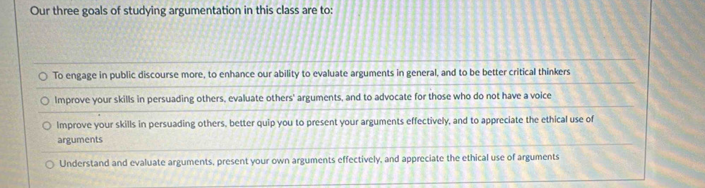 Our three goals of studying argumentation in this class are to:
To engage in public discourse more, to enhance our ability to evaluate arguments in general, and to be better critical thinkers
Improve your skills in persuading others, evaluate others' arguments, and to advocate for those who do not have a voice
Improve your skills in persuading others, better quip you to present your arguments effectively, and to appreciate the ethical use of
arguments
Understand and evaluate arguments, present your own arguments effectively, and appreciate the ethical use of arguments