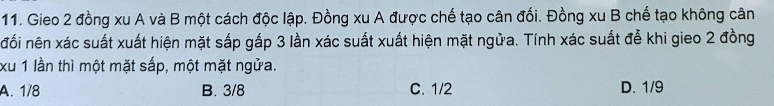 Gieo 2 đồng xu A và B một cách độc lập. Đồng xu A được chế tạo cân đối. Đồng xu B chế tạo không cân
đối nên xác suất xuất hiện mặt sắp gấp 3 lần xác suất xuất hiện mặt ngửa. Tính xác suất đễ khi gieo 2 đồng
xu 1 lần thì một mặt sắp, một mặt ngửa.
A. 1/8 B. 3/8 C. 1/2 D. 1/9