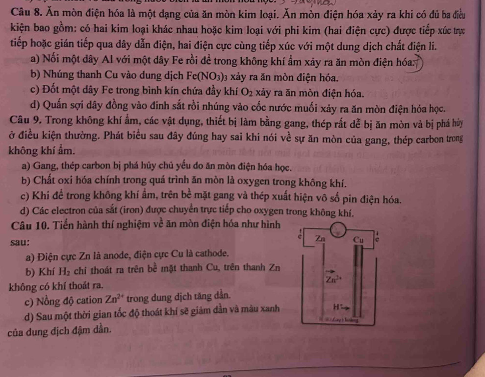 Ăn mòn điện hóa là một dạng của ăn mòn kim loại. Ăn mòn điện hóa xảy ra khi có đủ ba điều
kiện bao gồm: có hai kim loại khác nhau hoặc kim loại với phi kim (hai điện cực) được tiếp xúc trực
tiếp hoặc gián tiếp qua dây dẫn điện, hai điện cực cùng tiếp xúc với một dung dịch chất điện li.
a) Nối một dây Al với một dây Fe rồi đề trong không khí ẩm xảy ra ăn mòn điện hóa:
b) Nhúng thanh Cu vào dung dịch Fe(NO_3) 03 xảy ra ăn mòn điện hóa.
c) Đốt một dây Fe trong bình kín chứa đầy khí O_2 xảy ra ăn mòn điện hóa.
d) Quấn sợi dây đồng vào đinh sắt rồi nhúng vào cốc nước muối xảy ra ăn mòn điện hóa học.
Câu 9. Trong không khí ẩm, các vật dụng, thiết bị làm bằng gang, thép rất dễ bị ăn mòn và bị phá hủy
ở điều kiện thường. Phát biểu sau đây đúng hay sai khi nói về sự ăn mòn của gang, thép carbon trong
không khí ẩm.
a) Gang, thép carbon bị phá hủy chủ yếu do ăn mòn điện hóa học.
b) Chất oxi hóa chính trong quá trình ăn mòn là oxygen trong không khí.
c) Khi đề trong không khí ẩm, trên bề mặt gang và thép xuất hiện vô số pin điện hóa.
d) Các electron của sắt (iron) được chuyển trực tiếp cho oxygen trong không khí.
Câu 10. Tiến hành thí nghiệm về ăn mòn điện hóa như hình
sau: 
a) Điện cực Zn là anode, điện cực Cu là cathode.
b) Khí H_2 chi thoát ra trên bề mặt thanh Cu, trên thanh Zn
không có khí thoát ra. 
c) Nồng độ cation Zn^(2+) trong dung dịch tăng dần.
d) Sau một thời gian tốc độ thoát khí sẽ giảm dần và màu xanh
của dung dịch đậm dần.