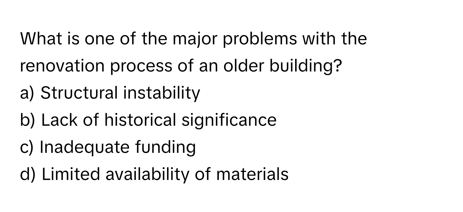 What is one of the major problems with the renovation process of an older building? 

a) Structural instability 
b) Lack of historical significance 
c) Inadequate funding 
d) Limited availability of materials