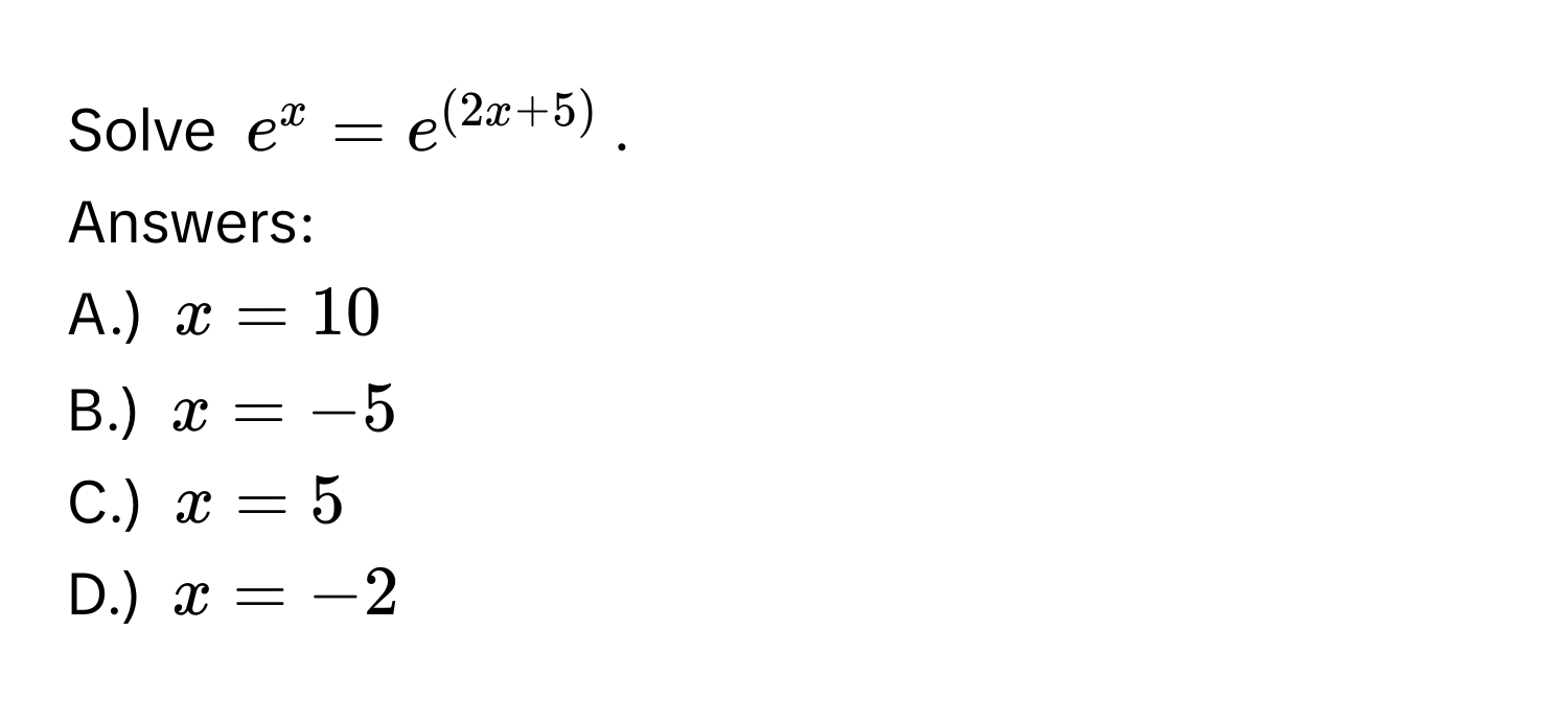 Solve $e^x=e^((2x+5))$. 
Answers: 
A.) $x=10$
B.) $x=-5$
C.) $x=5$
D.) $x=-2$