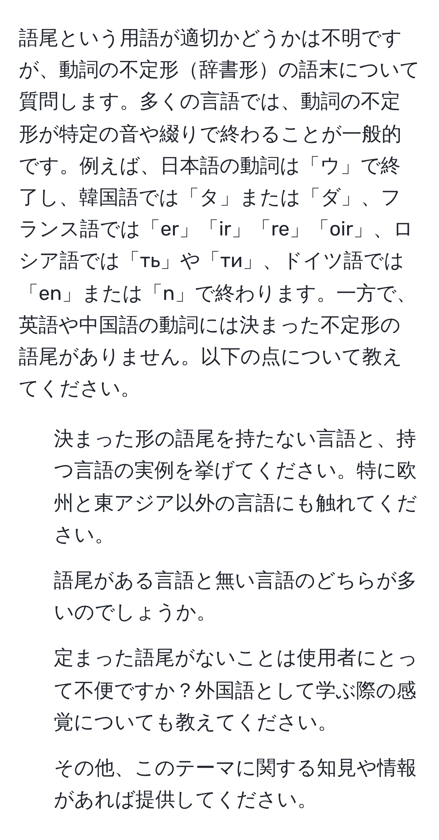 語尾という用語が適切かどうかは不明ですが、動詞の不定形辞書形の語末について質問します。多くの言語では、動詞の不定形が特定の音や綴りで終わることが一般的です。例えば、日本語の動詞は「ウ」で終了し、韓国語では「タ」または「ダ」、フランス語では「er」「ir」「re」「oir」、ロシア語では「ть」や「ти」、ドイツ語では「en」または「n」で終わります。一方で、英語や中国語の動詞には決まった不定形の語尾がありません。以下の点について教えてください。

- 決まった形の語尾を持たない言語と、持つ言語の実例を挙げてください。特に欧州と東アジア以外の言語にも触れてください。
- 語尾がある言語と無い言語のどちらが多いのでしょうか。
- 定まった語尾がないことは使用者にとって不便ですか？外国語として学ぶ際の感覚についても教えてください。
- その他、このテーマに関する知見や情報があれば提供してください。