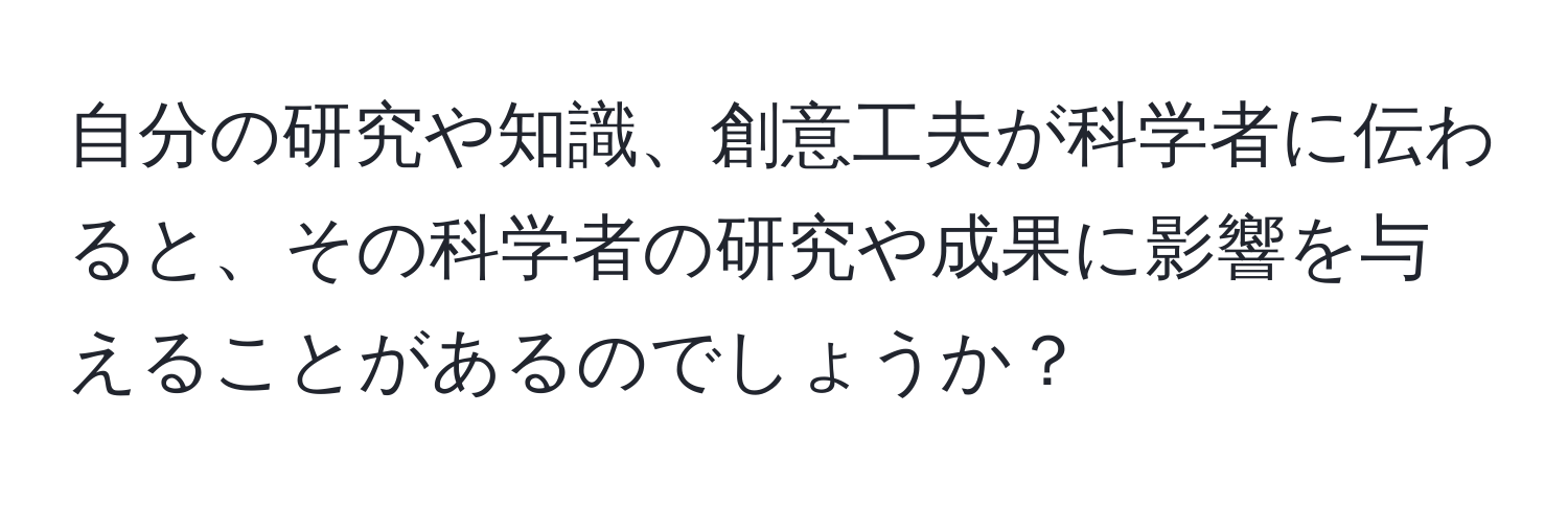 自分の研究や知識、創意工夫が科学者に伝わると、その科学者の研究や成果に影響を与えることがあるのでしょうか？