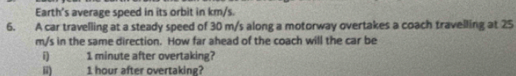 Earth's average speed in its orbit in km/s. 
6. A car travelling at a steady speed of 30 m/s along a motorway overtakes a coach travelling at 25
m/s in the same direction. How far ahead of the coach will the car be 
i 1 minute after overtaking? 
ii) 1 hour after overtaking?