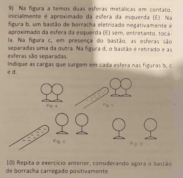 Na figura a temos duas esferas metálicas em contato, 
inicialmente é aproximado da esfera da esquerda (E). Na 
figura b, um bastão de borracha eletrizado negativamente é 
aproximado da esfera da esquerda (E) sem, entretanto, tocá- 
la. Na figura c, em presença do bastão, as esferas são 
separadas uma da outra. Na figura d, o bastão é retirado e as 
esferas são separadas. 
Indique as cargas que surgem em cada esfera nas figuras b, c
e d. 
Fig a 
Fig. c Fig d 
10) Repita o exercício anterior, considerando agora o bastão 
de borracha carregado positivamente.