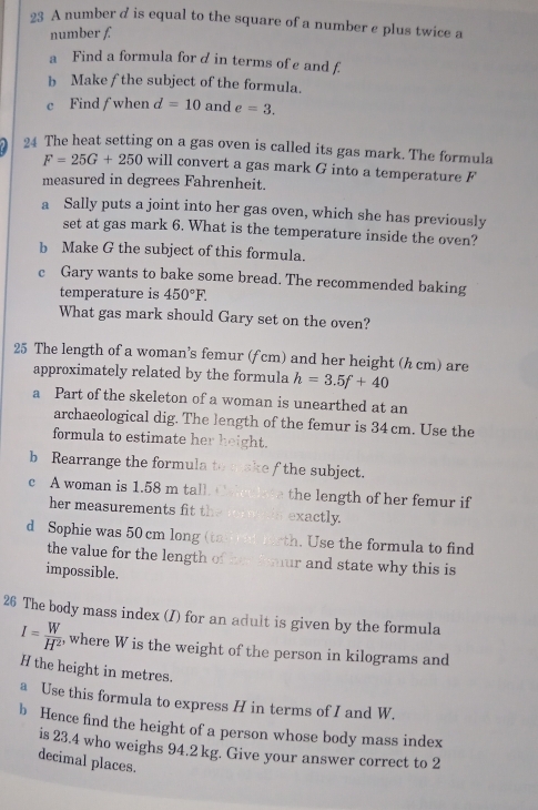 A number d is equal to the square of a number e plus twice a 
number f. 
a Find a formula for d in terms of e and f
b Make f the subject of the formula. 
c Find f when d=10 and e=3. 
24 The heat setting on a gas oven is called its gas mark. The formula
F=25G+250 will convert a gas mark G into a temperature F
measured in degrees Fahrenheit. 
a Sally puts a joint into her gas oven, which she has previously 
set at gas mark 6. What is the temperature inside the oven? 
b Make G the subject of this formula. 
c Gary wants to bake some bread. The recommended baking 
temperature is 450°F. 
What gas mark should Gary set on the oven? 
25 The length of a woman’s femur (f cm) and her height (h cm) are 
approximately related by the formula h=3.5f+40
a Part of the skeleton of a woman is unearthed at an 
archaeological dig. The length of the femur is 34 cm. Use the 
formula to estimate her ght 
b Rearrange the formula t e f the subject. 
c A woman is 1.58 m tall the length of her femur if 
her measurements fit t exactly. 
d Sophie was 50 cm long ( t U se the formula to find 
the value for the length hur and state why this is 
impossible. 
26 The body mass index (I) for an adult is given by the formula
I= W/H^2  , where W is the weight of the person in kilograms and
H the height in metres. 
a Use this formula to express H in terms of I and W. 
b Hence find the height of a person whose body mass index 
is 23.4 who weighs 94.2 kg. Give your answer correct to 2
decimal places.