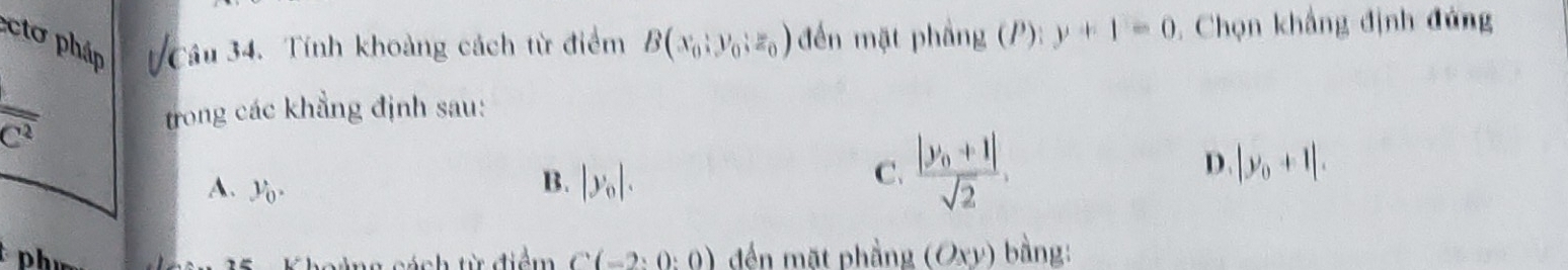 ctơ pháp Câu 34. Tính khoảng cách từ điểm B(x_0;y_0;z_0) đến mặt phầng (P): y+1=0. Chọn khẳng định đứng
overline c^2 trong các khẳng định sau:
A. y_0.
B. |y_0|.
C. frac |y_0+1|sqrt(2),
D. |y_0+1|. 
Phí đến mặt phầng (Oxy) bàng:
á ch từ điểm C(-2:0:0)