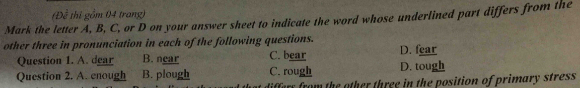 Mark the letter A, B, C, or D on your answer sheet to indicate the word whose underlined part differs from the (Đề thi gồm 04 trang)
other three in pronunciation in each of the following questions.
Question 1. A. dear B. near C. bear
D. fear
Question 2. A. enough B. plough C. rough D. tough
differs from the other three in the position of primary stress