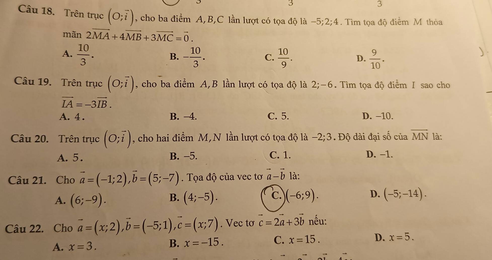 3
3
Câu 18. Trên trục (O;vector i) , cho ba điểm A, B,C lần lượt có tọa độ là −5; 2;4 . Tìm tọa độ điểm M thỏa
mãn 2vector MA+4vector MB+3vector MC=vector 0.
A.  10/3 .
B. - 10/3 .  10/9 .  9/10 . 
C.
D.
Câu 19. Trên trục (O;vector i) , cho ba điểm A,B lần lượt có tọa độ là 2; -6. Tìm tọa độ điểm I sao cho
vector IA=-3vector IB.
A. 4. B. −4. C. 5. D. −10.
Câu 20. Trên trục (O;vector i) , cho hai điểm M,N lần lượt có tọa độ là −2;3. Độ dài đại số của vector MN là:
C. 1.
A. 5. B. -5. D. −1.
Câu 21. Cho vector a=(-1;2), vector b=(5;-7). Tọa độ của vec tơ vector a-vector b là:
A. (6;-9).
c.
B. (4;-5). (-6;9).
D. (-5;-14). 
Câu 22. Cho vector a=(x;2), vector b=(-5;1), vector c=(x;7). Vec tơ vector c=2vector a+3vector b nếu:
C. x=15.
D. x=5.
A. x=3.
B. x=-15.