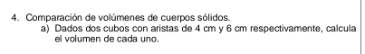 Comparación de volúmenes de cuerpos sólidos. 
a) Dados dos cubos con aristas de 4 cm y 6 cm respectivamente, calcula 
el volumen de cada uno.