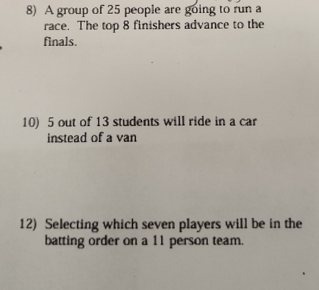 A group of 25 people are going to run a 
race. The top 8 finishers advance to the 
finals. 
10) 5 out of 13 students will ride in a car 
instead of a van 
12) Selecting which seven players will be in the 
batting order on a 11 person team.