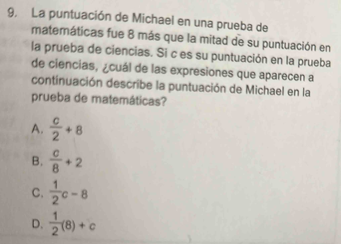 9, La puntuación de Michael en una prueba de
matemáticas fue 8 más que la mitad de su puntuación en
la prueba de ciencias. Si c es su puntuación en la prueba
de ciencias, ¿cuál de las expresiones que aparecen a
continuación describe la puntuación de Michael en la
prueba de matemáticas?
A.  c/2 +8
B.  c/8 +2
C.  1/2 c-8
D、  1/2 (8)+c