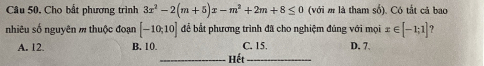 Cho bất phương trình 3x^2-2(m+5)x-m^2+2m+8≤ 0 (với m là tham số). Có tắt cả bao
nhiêu số nguyên m thuộc đoạn [-10;10] để bất phương trình đã cho nghiệm đúng với mọi x∈ [-1;1] ?
A. 12. B. 10. C. 15. D. 7.
_Hết_