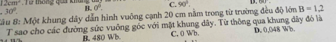 12cm^2 T thống qua khung đ
C. 90°. 
D. 60°.
30°.
B. 0^0. 
*âu 8: Một khung dây dẫn hình vuông cạnh 20 cm nằm trong từ trường đều độ lớn B=1,2
T sao cho các đường sức vuông góc với mặt khung dây. Từ thông qua khung dây đó là
B. 480 Wb. C. 0 Wb. D. 0,048 Wb.