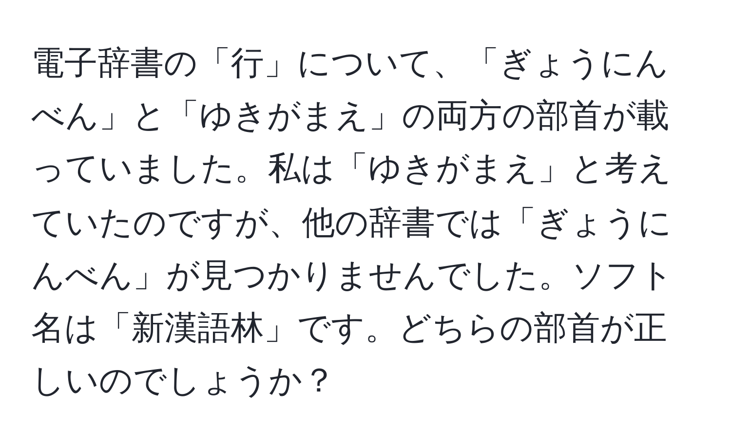 電子辞書の「行」について、「ぎょうにんべん」と「ゆきがまえ」の両方の部首が載っていました。私は「ゆきがまえ」と考えていたのですが、他の辞書では「ぎょうにんべん」が見つかりませんでした。ソフト名は「新漢語林」です。どちらの部首が正しいのでしょうか？