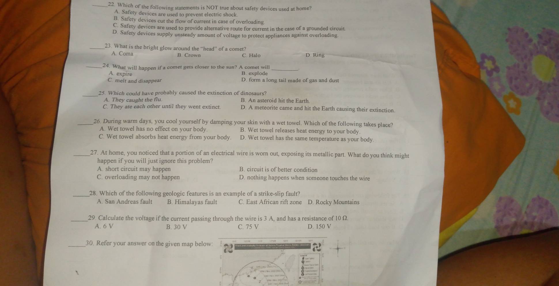 Which of the following statements is NOT true about safety devices used at home?
A. Safety devices are used to prevent electric shock
B. Safety devices cut the flow of current in case of overloading
C. Safety devices are used to provide alternative route for current in the case of a grounded circuit
D. Safety devices supply unsteady amount of voltage to protect appliances against overloading
_23. What is the bright glow around the “head” of a comet?
A. Coma B. Crown C. Halo D. Ring
_24. What will happen if a comet gets closer to the sun? A comet will_
A. expire B. explode
C. melt and disappear D. form a long tail made of gas and dust
_25. Which could have probably caused the extinction of dinosaurs?
A. They caught the flu. B. An asteroid hit the Earth.
C. They ate each other until they went extinct. D. A meteorite came and hit the Earth causing their extinction.
_26. During warm days, you cool yourself by damping your skin with a wet towel. Which of the following takes place?
A. Wet towel has no effect on your body. B. Wet towel releases heat energy to your body.
C. Wet towel absorbs heat energy from your body. D. Wet towel has the same temperature as your body.
_27. At home, you noticed that a portion of an electrical wire is worn out, exposing its metallic part. What do you think might
happen if you will just ignore this problem?
A. short circuit may happen B. circuit is of better condition
C. overloading may not happen D. nothing happens when someone touches the wire
_28. Which of the following geologic features is an example of a strike-slip fault?
A. San Andreas fault B. Himalayas fault C. East African rift zone D. Rocky Mountains
_29 Calculate the voltage if the current passing through the wire is 3 A, and has a resistance of 10 Ω.
A. 6 V B. 30 V C. 75 V D. 150 V
_30. Refer your answer on the given map below:
a