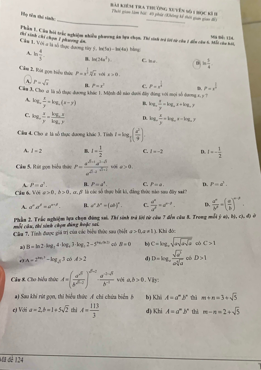 bài kiêm tra thường xuyên số 1 học kì II
_
Thời gian làm bài: 40 phút (Không kể thời gian giao đề)
Họ tên thí sinh
Phần 1. Câu hỏi trấc nghiệm nhiều phương án lựa chọn. Thí sinh trà lời từ câu 1 đến câu 6. Mỗi câu hồi,
Mã Đề: 124.
thí sinh chỉ chọn 1 phương án.
Câu 1. Với a là số thực dương tùy ý, ln (5a)-ln (4a) bàng:
A. ln  4/5 .
B. ln (24a^2). C. ln a . D ln  5/4 .
Câu 2. Rút gọn biểu thức P=x^(frac 1)3.sqrt[6](x) với x>0.
A. P=sqrt(x) C. P=x^(frac 1)8
B. P=x^2 P=x^(frac 2)9
D.
Câu 3. Cho a là số thực dương khác 1. Mệnh đề nào dưới đây đúng với mọi số dương x, y ?
A. log _a x/y =log _a(x-y)
B. log _a x/y =log _ax+log _ay
C. log _a x/y =frac log _axlog _ay
D. log _a x/y =log _ax-log _ay
Câu 4. Cho # là số thực dương khác 3. Tính I=log _ e/3 ( a^2/9 ).
A. I=2 B. I= 1/2  C. I=-2 D. I=- 1/2 
Câu 5. Rút gọn biểu thức P=frac a^(sqrt(3)+1)· a^(2-sqrt(3))a^(sqrt(2)-2)^sqrt(2)+2 với a>0.
A. P=a^5. B. P=a^4. C. P=a. D. P=a^3.
Câu 6. Với a>0,b>0 , α, β là các số thực bất kì, đẳng thức nào sau đây sai?
A. a^(alpha).a^(beta)=a^(alpha +beta). B. a^(alpha).b^(alpha)=(ab)^alpha . C.  a^(alpha)/a^(beta) =a^(alpha -beta). D.  a^(alpha)/b^(beta) =( a/b )^alpha -beta .
Phần 2. Trắc nghiệm lựa chọn đúng sai. Thí sinh trả lời từ câu 7 đến câu 8. Trong mỗi ý a), b), c), d) ở
mỗi câu, thí sinh chọn đúng hoặc sai.
Câu 7. Tính được giá trị của các biểu thức sau (biết a>0,a!= 1) 0. Khi đó:
a) B=ln 2· log _24· log _43· log _32-5^(log _5)(ln 2) có B=0 b) C=log _asqrt(asqrt asqrt a) có C>1
c) A=2^(log _2)3-log _sqrt(3)3 có A>2 d) D=log _a sqrt(a^3)/asqrt[4](a)  có D>1
Câu 8. Cho biểu thức A=( a^(sqrt(5))/b^(sqrt(5)-2) )^sqrt(5)+2·  (a^(-2-sqrt(5)))/b^(-1)  với a,b>0. Vậy:
a) Sau khi rút gọn, thì biểu thức A chi chứa biến b b) Khi A=a^m.b^n thì m+n=3+sqrt(5)
c) Với a=2,b=1+5sqrt(2) thì A= 113/3  d) Khi A=a^m.b^n thì m-n=2+sqrt(5)
Mã đề 124