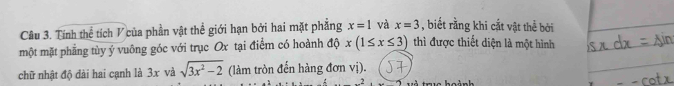 Tính thể tích V của phần vật thể giới hạn bởi hai mặt phẳng x=1 và x=3 , biết rằng khi cắt vật thể bởi 
một mặt phẳng tùy ý vuông góc với trục Ox tại điểm có hoành độ x(1≤ x≤ 3) thì được thiết diện là một hình 
chữ nhật độ dài hai cạnh là 3x và sqrt(3x^2-2) (làm tròn đến hàng đơn vị).