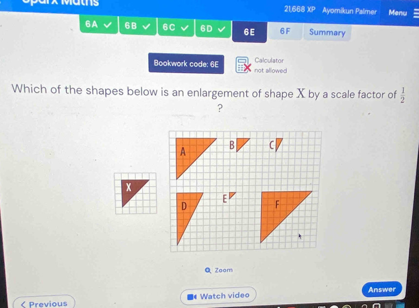 21,668 XP 
Maths Ayomikun Palmer Menu 
6A 6B V 6C I 6D 6E 6F Summary 
Calculator 
Bookwork code: 6E not allowed 
Which of the shapes below is an enlargement of shape X by a scale factor of  1/2 
? 
C 
E 
Zoom 
Previous Watch video Answer