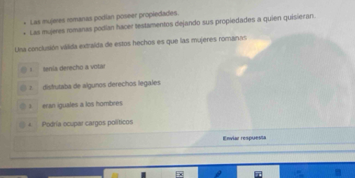 Las mujeres romanas podían poseer propiedades.
Las mujeres romanas podían hacer testamentos dejando sus propiedades a quien quisieran.
Una conclusión válida extraída de estos hechos es que las mujeres romanas
1 tenía derecho a votar
2 disfrutaba de algunos derechos legales
3 eran iguales a los hombres
4 Podría ocupar cargos políticos
Enviar respuesta