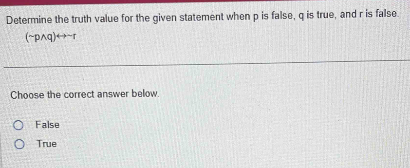 Determine the truth value for the given statement when p is false, q is true, and r is false.
(sim pwedge q)rightarrow sim r
Choose the correct answer below.
False
True