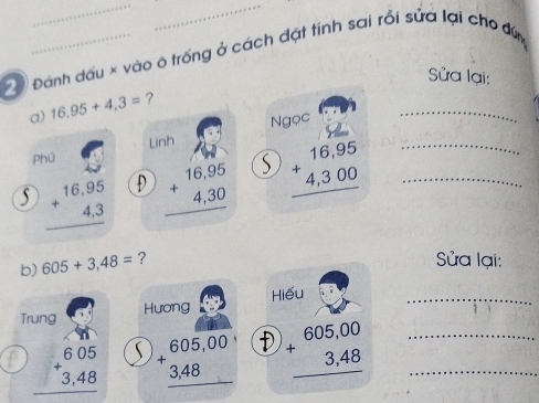 Đánh dấu × vào ô trống ở cách đặt tính sai rồi sửa lại cho đứn
Sửa lại:
_
a) 16.95+4.3= ?
Linh Ngọc
Phú
beginarrayr 16,95 +4,3 hline endarray D beginarrayr 16,95 +4,30 hline endarray S beginarrayr 16,95 +4,300 hline endarray __
b) 605+3,48= ?
Sửa lại:
Trung Hương Hiếu_
beginarrayr 605 +3,48 hline endarray  beginarrayr 605,00 +3,48 hline endarray D beginarrayr 605,00 +3,48 hline endarray __