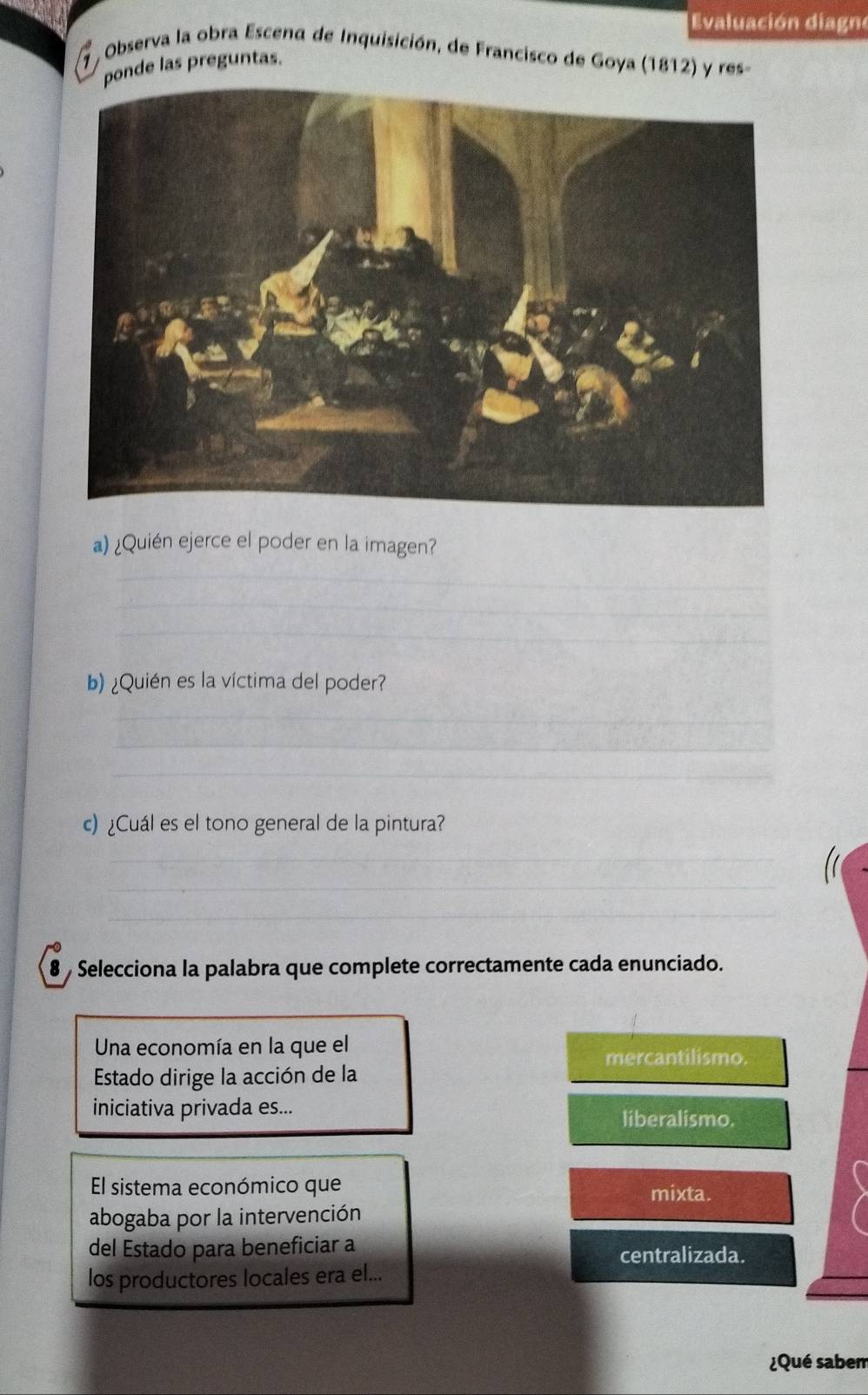 Evaluación diagno
7 , Observa la obra Escena de Inquisición, de Francisco de Goya (1812) y res-
ponde las preguntas.
a) ¿Quién ejerce el poder en la imagen?
_
_
_
b) ¿Quién es la víctima del poder?
_
_
_
c)¿Cuál es el tono general de la pintura?
_
_
_
8 Selecciona la palabra que complete correctamente cada enunciado.
Una economía en la que el mercantilismo.
Estado dirige la acción de la
iniciativa privada es... liberalismo.
El sistema económico que mixta.
abogaba por la intervención
del Estado para beneficiar a centralizada.
los productores locales era el...
¿Qué sabem