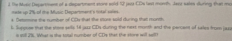 The Music Department of a department store sold 12 jazz CDs last month. Jazz sales during that mo 
made up 2% of the Music Department's total sales. 
a. Determine the number of CD_5 that the store sold during that month. 
b. Suppose that the store sells 14 jazz CDs during the next month and the percent of sales from jazz 
is still 2%. What is the total number of CDs that the store will sell?