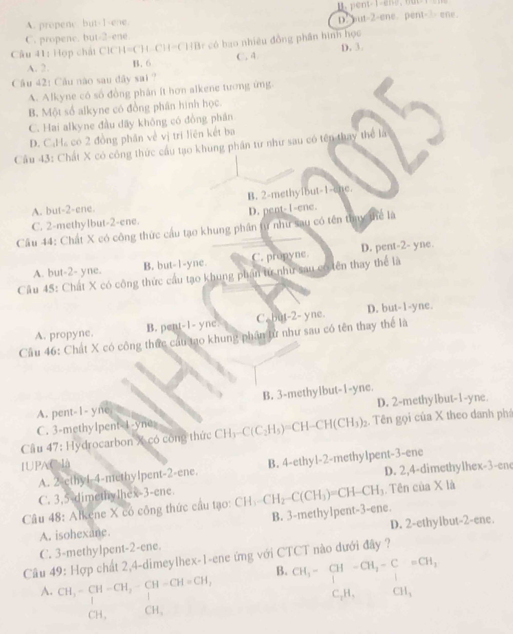 I. pent |=2
A. propene. but-Isene.
D. but=2-ene. pent=3> ene.
C. propene. but-2-ene.
Cầu 41: Hợp chất CICH=CH-CH=CHB r có bao nhiều đồng phần hình học
D. 3.
A. 2. B. 6 C. 4
Câu 42: Câu nào sau đây sai ?
A. Alkyne có số đồng phân ít hơn alkene tương ứng.
B. Một số alkyne có đồng phân hình học.
C. Hai alkyne đầu dãy không có đồng phần
D. C:Ha có 2 đồng phân về vị trí liên kết ba
Cầu 43: Chất X có công thức cầu tạo khung phần tư như sau có tên thay thể là
B. 2-methyibut-1-ene.
A. but-2-ene.
C. 2-methylbut-2-ene. D. pent- 1-ene.
Cầâu 44: Chất X có công thức cầu tạo khung phần tự như sau có tên thụy thể là
A. but-2- yne. B. but-1-yne. C. propyne. D. pent-2- yne.
Cầu 45: Chất X có công thức cầu tạo khung phần tử như sau có tên thay thể là
A. propyne. B. pent-1- yne. C. but-2- yne. D. but-1-yne.
Cầu 46: Chất X có công thức cầu tạo khung phần từ như sau có tên thay thể là
D. 2-methylbut-1-yne.
A. pent-1- yne B. 3-methylbut-1-yne.
C. 3-methylpent-1-yne=
Cầu 47: Hydrocarbon X có công thức CH_3-C(C_2H_5)=CH-CH(CH_3)_2 :. Tên gọi của X theo danh phá
IUPAC là
A. 2-ethyl-4-methylpent-2-ene. B. 4-ethyl-2-methylpent-3-ene
D. 2,4-dimethylhex-3-ene
C. 3,5-dimethylhex-3-ene.
Câu 48: Alkene X có công thức cầu tạo: CH_3-CH_2-C(CH_3)=CH-CH_3. Tên của X là
B. 3-methylpent-3-ene.
D. 2-ethylbut-2-ene.
A. isohexane.
C. 3-methylpent-2-ene.
Câu 49: Hợp chất 2,4-dimeylhex-1-ene ứng với CTCT nào dưới đây ?
B. CH_3-CH-CH_2-C=CH_2
A. CH_3-CH-CH_2-CH-CH=CH_2
CH, CH, C_2H_5 CH_3