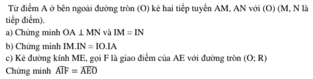 Từ điểm A ở bên ngoài đường tròn (O) kẻ hai tiếp tuyển AM, AN với (O) (M, N là 
tiếp điểm). 
a) Chứng minh OA⊥ MN và IM=IN
b) Chứng minh a M IN=IO.IA
c) Kẻ đường kính ME, gọi F là giao điểm của AE với đường tròn (O;R)
Chứng minh widehat AIF=widehat AEO