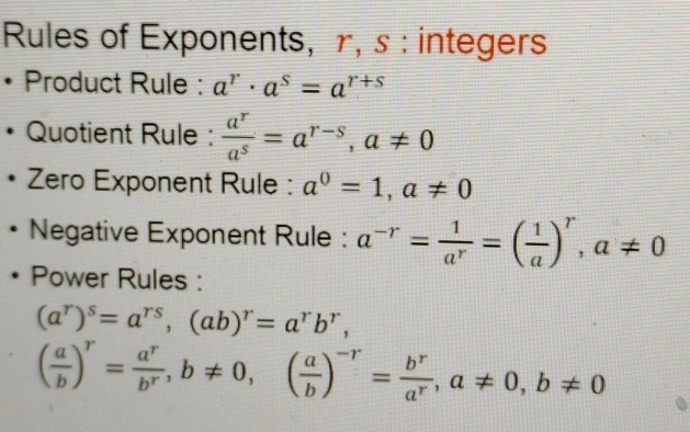 Rules of Exponents, r, s : integers 
• Product Rule : a^r· a^s=a^(r+s)
Quotient Rule :  a^r/a^s =a^(r-s), a!= 0
Zero Exponent Rule : a^0=1, a!= 0
Negative Exponent Rule : a^(-r)= 1/a^r =( 1/a )^r, a!= 0
Power Rules :
(a^r)^s=a^(rs), (ab)^r=a^rb^r,
( a/b )^r= a^r/b^r , b!= 0, ( a/b )^-r= b^r/a^r , a!= 0, b!= 0