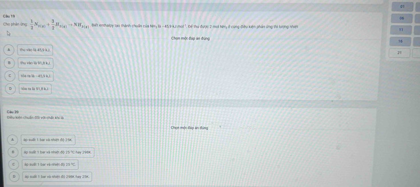Cho phân ứng:  1/2 N_2(g)+ 3/2 H_2(g)to NH_3(g) Biết enthalpy tạo thành chuẩn của NHị là - 45, 9 kJ.mol ³. Để thu được 2 mol NHị ở cùng điều kiện phần ứng thì lượng nhiệt
11
Chọn một đáp án đùng
76
A thu vào là 45, 9 k. J
21
H thu vào là 91,8 k. J
C róa ra là −45, 9 k. i.
D sóa ra là 91.8 kJ.
Câu 20
Điều kiên chuẩn đối với chất khi là
Chọn một đáp án đùng
A áp suất 1 bar và nhiệt độ 25K.
áp suất 1 bar và nhiệt độ 25°C hay 298K
áp suất 1 bar và nhiệt độ 25°C
D áp suất 1 bat và nhiệt độ 298K hay 25K