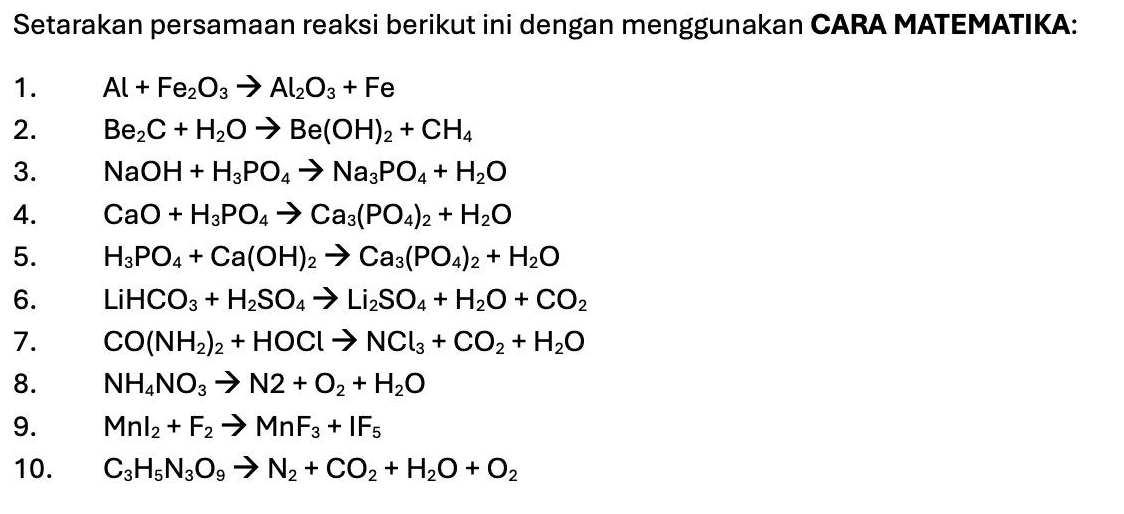 Setarakan persamaan reaksi berikut ini dengan menggunakan CARA MATEMATIKA: 
1. Al+Fe_2O_3to Al_2O_3+Fe
2. Be_2C+H_2Oto Be(OH)_2+CH_4
3. NaOH+H_3PO_4to Na_3PO_4+H_2O
4. CaO+H_3PO_4to Ca_3(PO_4)_2+H_2O
5. H_3PO_4+Ca(OH)_2to Ca_3(PO_4)_2+H_2O
6. LiHCO_3+H_2SO_4to Li_2SO_4+H_2O+CO_2
7. CO(NH_2)_2+HOClto NCl_3+CO_2+H_2O
8. NH_4NO_3to N2+O_2+H_2O
9. MnI_2+F_2to MnF_3+IF_5
10. C_3H_5N_3O_9to N_2+CO_2+H_2O+O_2