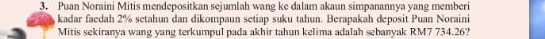 Puan Noraini Mitis mendepositkan sejumlah wang ke dalam akaun simpanannya yang memberi 
kadar faedah 2% setahun dan dikompaun setiap suku tahun. Berapakah deposit Puan Noraini 
Mitis sekiranya wang yang terkumpul pada akhir tahun kelima adalah sebanyak RM7 734.26?