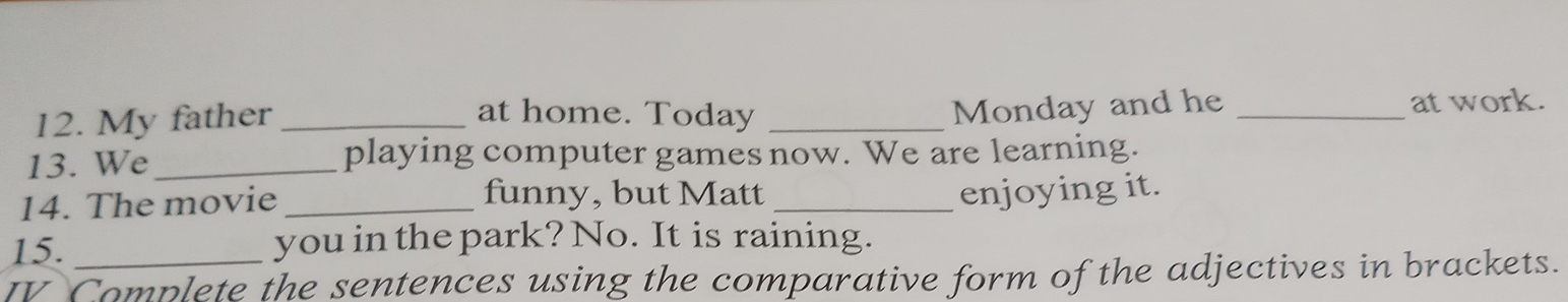 Monday and he 
12. My father_ at home. Today __at work. 
13. We_ playing computer games now. We are learning. 
14. The movie_ 
funny, but Matt _enjoying it. 
15. you in the park? No. It is raining. 
IV Complete the sentences using the comparative form of the adjectives in brackets.