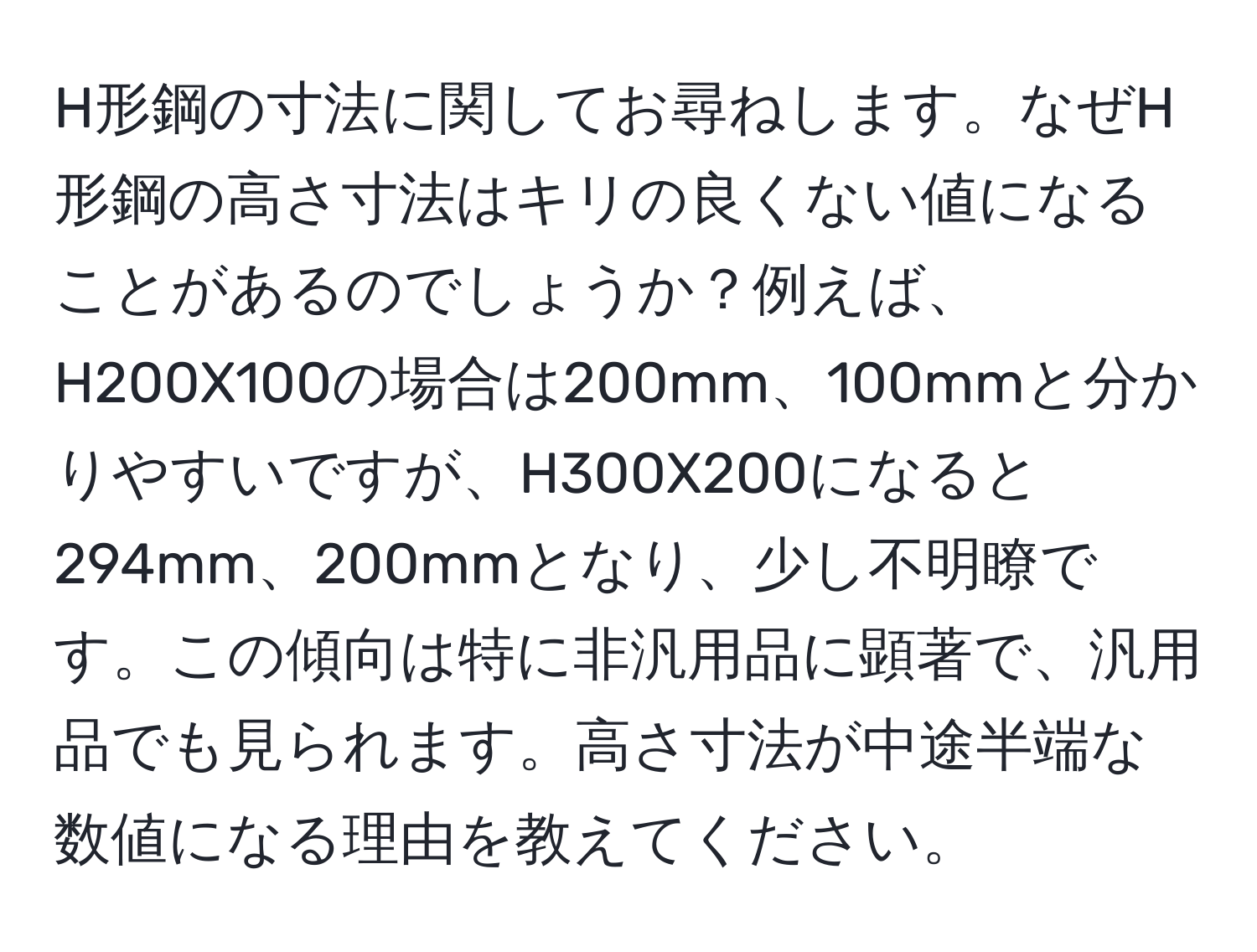 H形鋼の寸法に関してお尋ねします。なぜH形鋼の高さ寸法はキリの良くない値になることがあるのでしょうか？例えば、H200X100の場合は200mm、100mmと分かりやすいですが、H300X200になると294mm、200mmとなり、少し不明瞭です。この傾向は特に非汎用品に顕著で、汎用品でも見られます。高さ寸法が中途半端な数値になる理由を教えてください。