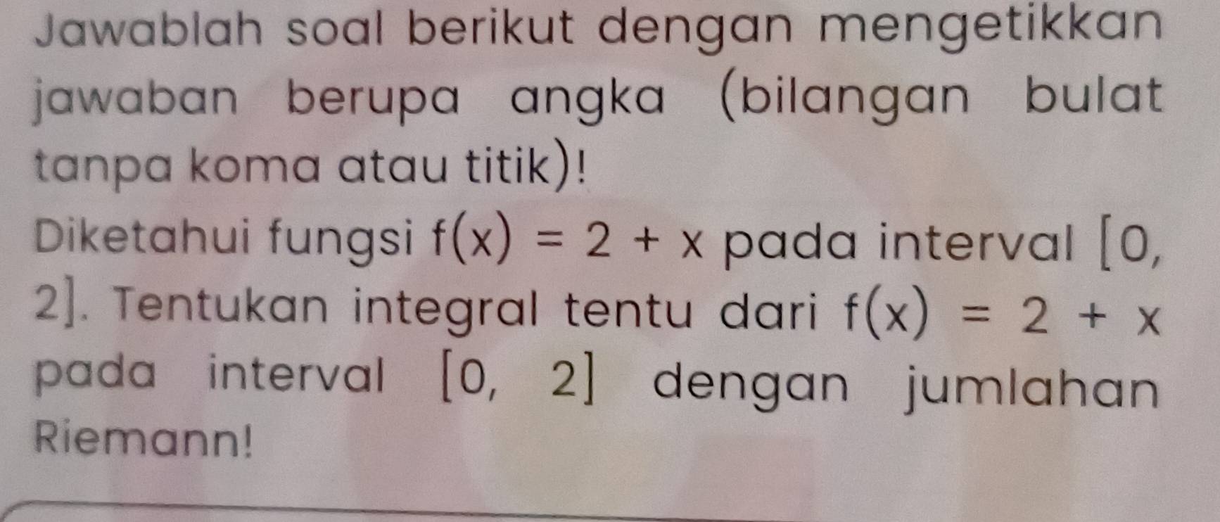 Jawablah soal berikut dengan mengetikkan 
jawaban berupa angka (bilangan bulat 
tanpa koma atau titik)! 
Diketahui fungsi f(x)=2+x pada interval [0,
2]. Tentukan integral tentu dari f(x)=2+x
pada interval [0,2] dengan jumlahan 
Riemann!