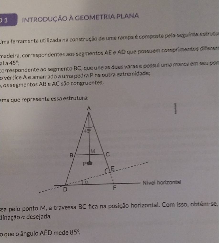 InTRODUÇÃO À GEOMETRIA PLANA
Uma ferramenta utilizada na construção de uma rampa é composta pela seguinte estrutu
madeira, correspondentes aos segmentos AE e AD que possuem comprimentos diferen
al a 45°;
correspondente ao segmento BC, que une as duas varas e possuí uma marca em seu por
o vértice A e amarrado a uma pedra P na outra extremidade;
o, os segmentos AB e AC são congruentes.
ema que representa essa estrutura:
ssa pelo ponto M, a travessa BC fica na posição horizontal. Com isso, obtém-se,
clinação α desejada.
o que o ângulo AÊD mede 85°.