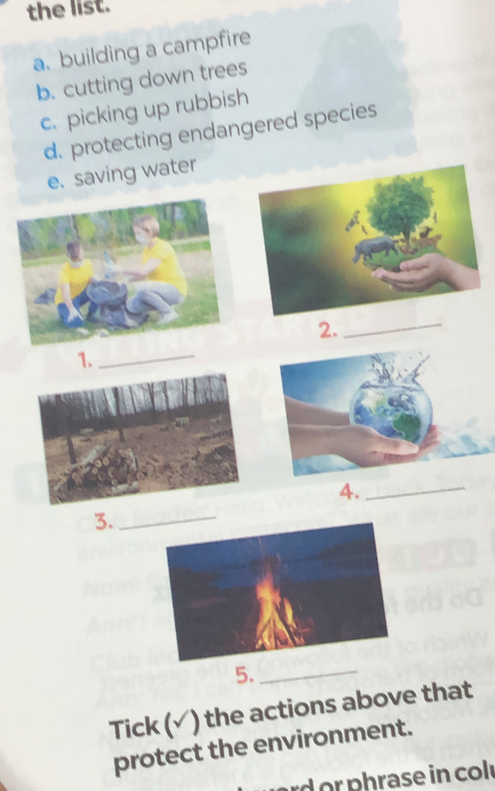 the list. 
a. building a campfire 
b. cutting down trees 
c. picking up rubbish 
d. protecting endangered species 
e. saving water 
2._ 
1. 
_ 
4._ 
3._ 
5._ 
Tick (✓) the actions above that 
protect the environment. 
rd r p hrase in col r